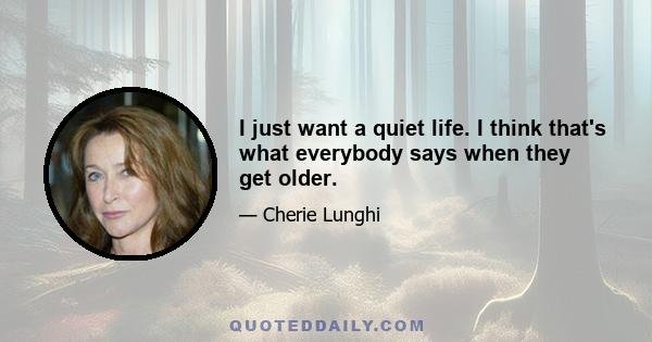 I just want a quiet life. I think that's what everybody says when they get older.