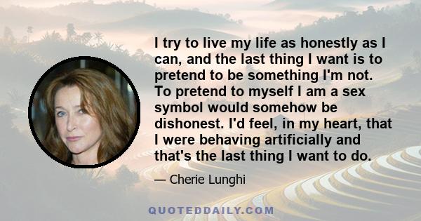 I try to live my life as honestly as I can, and the last thing I want is to pretend to be something I'm not. To pretend to myself I am a sex symbol would somehow be dishonest. I'd feel, in my heart, that I were behaving 