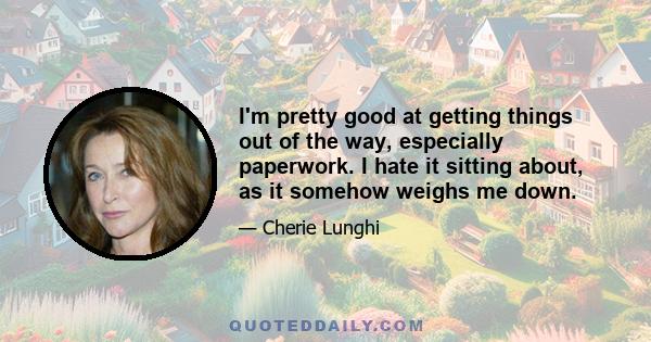 I'm pretty good at getting things out of the way, especially paperwork. I hate it sitting about, as it somehow weighs me down.