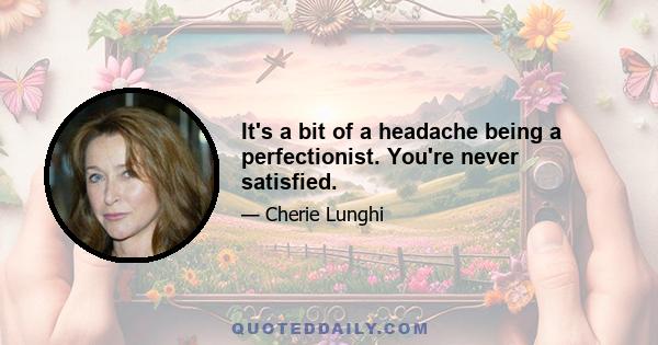 It's a bit of a headache being a perfectionist. You're never satisfied.