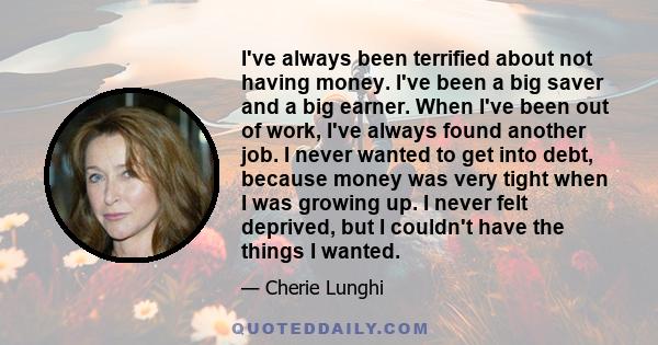 I've always been terrified about not having money. I've been a big saver and a big earner. When I've been out of work, I've always found another job. I never wanted to get into debt, because money was very tight when I