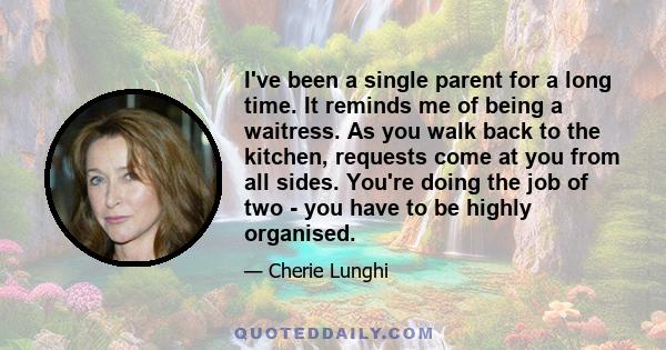 I've been a single parent for a long time. It reminds me of being a waitress. As you walk back to the kitchen, requests come at you from all sides. You're doing the job of two - you have to be highly organised.