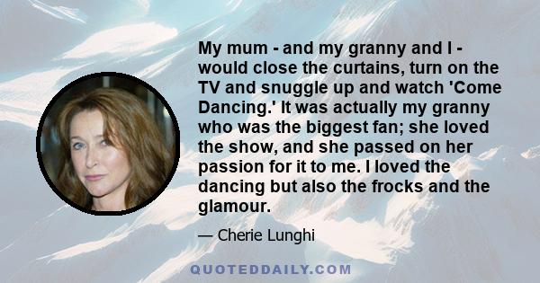 My mum - and my granny and I - would close the curtains, turn on the TV and snuggle up and watch 'Come Dancing.' It was actually my granny who was the biggest fan; she loved the show, and she passed on her passion for