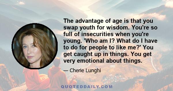 The advantage of age is that you swap youth for wisdom. You're so full of insecurities when you're young. 'Who am I? What do I have to do for people to like me?' You get caught up in things. You get very emotional about 