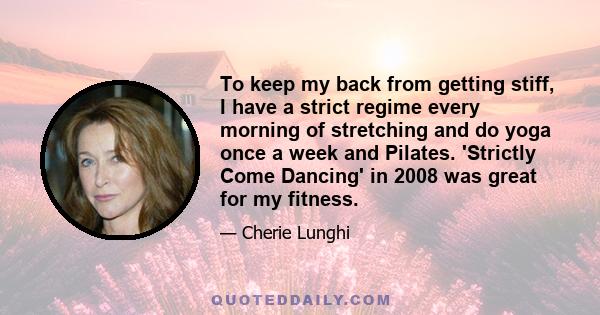 To keep my back from getting stiff, I have a strict regime every morning of stretching and do yoga once a week and Pilates. 'Strictly Come Dancing' in 2008 was great for my fitness.