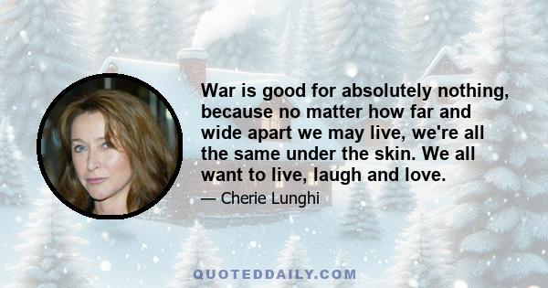 War is good for absolutely nothing, because no matter how far and wide apart we may live, we're all the same under the skin. We all want to live, laugh and love.