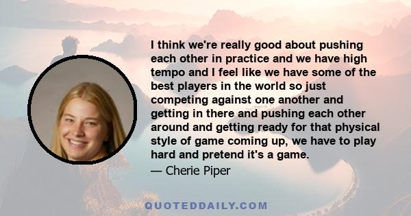 I think we're really good about pushing each other in practice and we have high tempo and I feel like we have some of the best players in the world so just competing against one another and getting in there and pushing