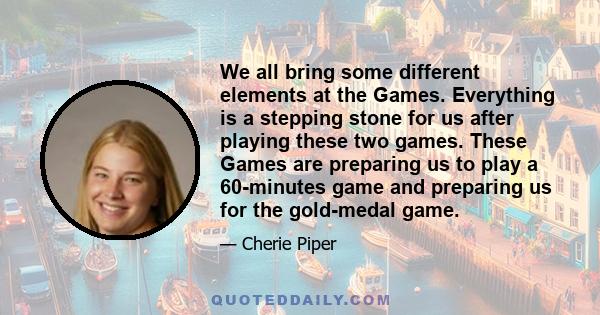 We all bring some different elements at the Games. Everything is a stepping stone for us after playing these two games. These Games are preparing us to play a 60-minutes game and preparing us for the gold-medal game.