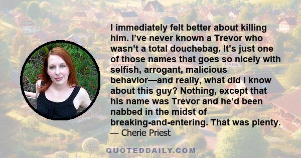 I immediately felt better about killing him. I’ve never known a Trevor who wasn’t a total douchebag. It’s just one of those names that goes so nicely with selfish, arrogant, malicious behavior—and really, what did I