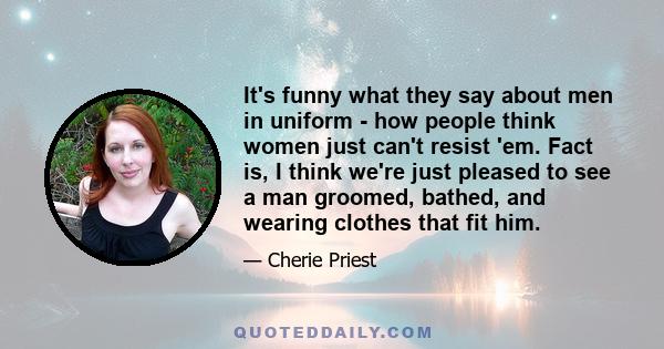 It's funny what they say about men in uniform - how people think women just can't resist 'em. Fact is, I think we're just pleased to see a man groomed, bathed, and wearing clothes that fit him.