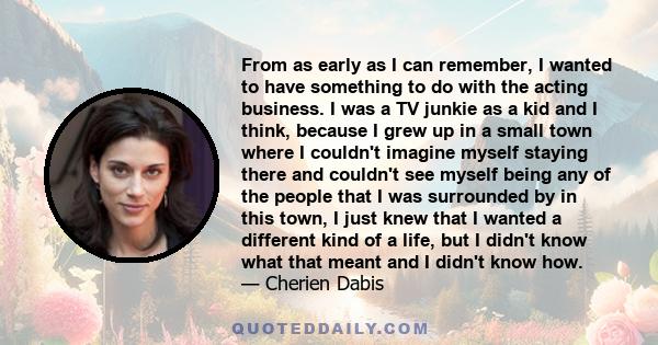 From as early as I can remember, I wanted to have something to do with the acting business. I was a TV junkie as a kid and I think, because I grew up in a small town where I couldn't imagine myself staying there and