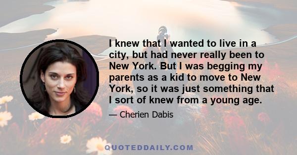 I knew that I wanted to live in a city, but had never really been to New York. But I was begging my parents as a kid to move to New York, so it was just something that I sort of knew from a young age.