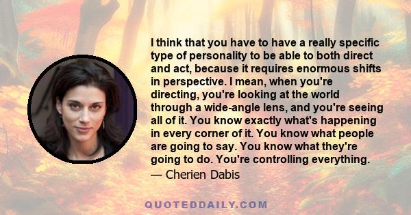 I think that you have to have a really specific type of personality to be able to both direct and act, because it requires enormous shifts in perspective. I mean, when you're directing, you're looking at the world