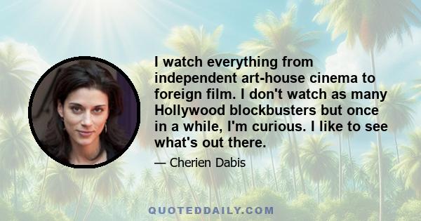 I watch everything from independent art-house cinema to foreign film. I don't watch as many Hollywood blockbusters but once in a while, I'm curious. I like to see what's out there.