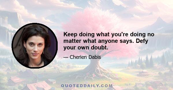 Keep doing what you're doing no matter what anyone says. Defy your own doubt.