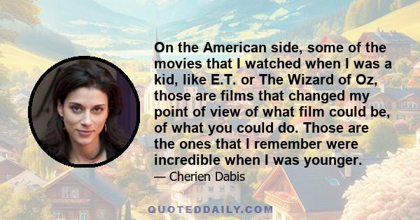 On the American side, some of the movies that I watched when I was a kid, like E.T. or The Wizard of Oz, those are films that changed my point of view of what film could be, of what you could do. Those are the ones that 