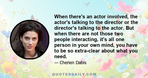 When there's an actor involved, the actor's talking to the director or the director's talking to the actor. But when there are not those two people interacting, it's all one person in your own mind, you have to be so