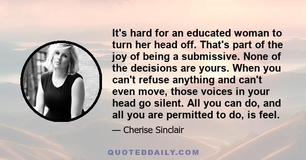 It's hard for an educated woman to turn her head off. That's part of the joy of being a submissive. None of the decisions are yours. When you can't refuse anything and can't even move, those voices in your head go