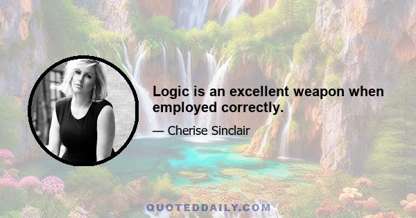 Logic is an excellent weapon when employed correctly.