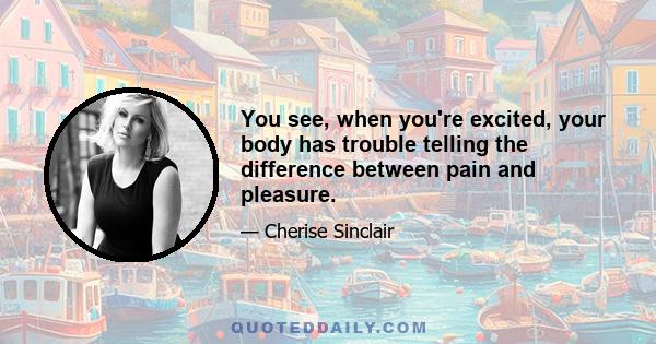 You see, when you're excited, your body has trouble telling the difference between pain and pleasure.