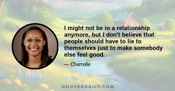 I might not be in a relationship anymore, but I don't believe that people should have to lie to themselves just to make somebody else feel good.