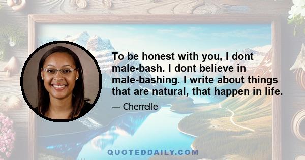 To be honest with you, I dont male-bash. I dont believe in male-bashing. I write about things that are natural, that happen in life.