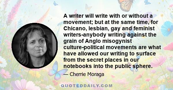 A writer will write with or without a movement; but at the same time, for Chicano, lesbian, gay and feminist writers-anybody writing against the grain of Anglo misogynist culture-political movements are what have