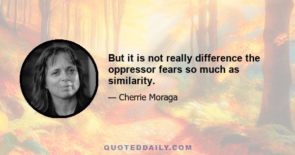 But it is not really difference the oppressor fears so much as similarity.