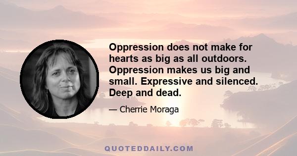 Oppression does not make for hearts as big as all outdoors. Oppression makes us big and small. Expressive and silenced. Deep and dead.