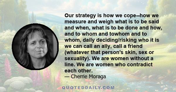 Our strategy is how we cope--how we measure and weigh what is to be said and when, what is to be done and how, and to whom and towhom and to whom, daily deciding/risking who it is we can call an ally, call a friend