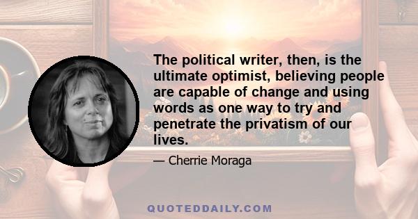 The political writer, then, is the ultimate optimist, believing people are capable of change and using words as one way to try and penetrate the privatism of our lives.