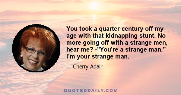 You took a quarter century off my age with that kidnapping stunt. No more going off with a strange men, hear me? -You're a strange man. I'm your strange man.