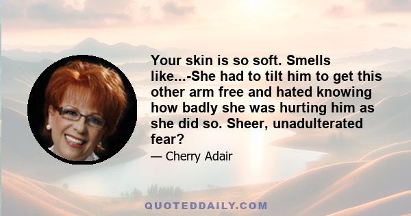 Your skin is so soft. Smells like...-She had to tilt him to get this other arm free and hated knowing how badly she was hurting him as she did so. Sheer, unadulterated fear?