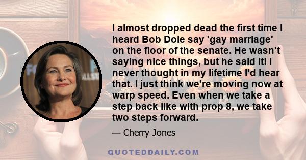 I almost dropped dead the first time I heard Bob Dole say 'gay marriage' on the floor of the senate. He wasn't saying nice things, but he said it! I never thought in my lifetime I'd hear that. I just think we're moving