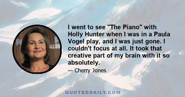 I went to see The Piano with Holly Hunter when I was in a Paula Vogel play, and I was just gone. I couldn't focus at all. It took that creative part of my brain with it so absolutely.