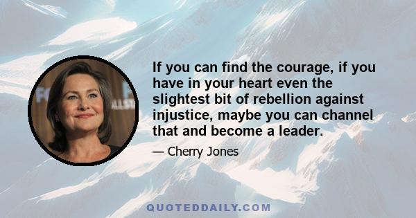 If you can find the courage, if you have in your heart even the slightest bit of rebellion against injustice, maybe you can channel that and become a leader.