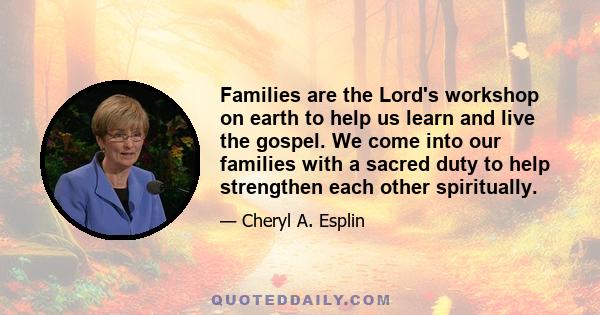 Families are the Lord's workshop on earth to help us learn and live the gospel. We come into our families with a sacred duty to help strengthen each other spiritually.