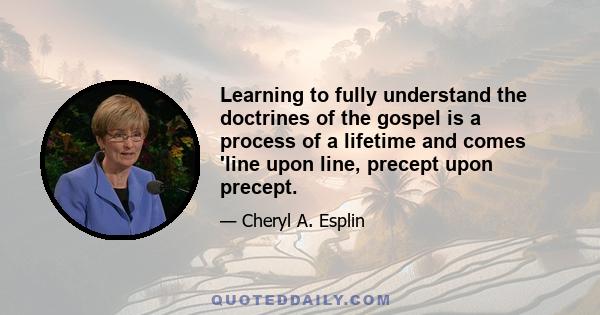 Learning to fully understand the doctrines of the gospel is a process of a lifetime and comes 'line upon line, precept upon precept.