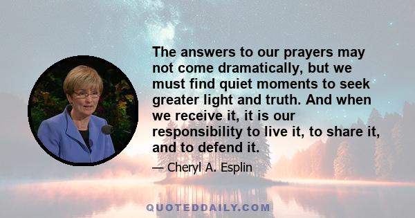 The answers to our prayers may not come dramatically, but we must find quiet moments to seek greater light and truth. And when we receive it, it is our responsibility to live it, to share it, and to defend it.