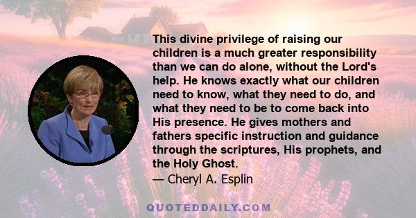 This divine privilege of raising our children is a much greater responsibility than we can do alone, without the Lord's help. He knows exactly what our children need to know, what they need to do, and what they need to