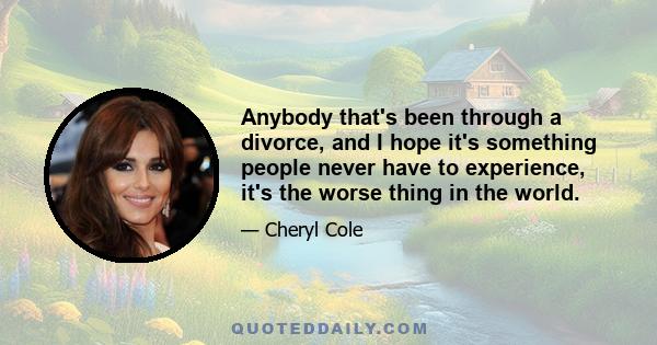 Anybody that's been through a divorce, and I hope it's something people never have to experience, it's the worse thing in the world.