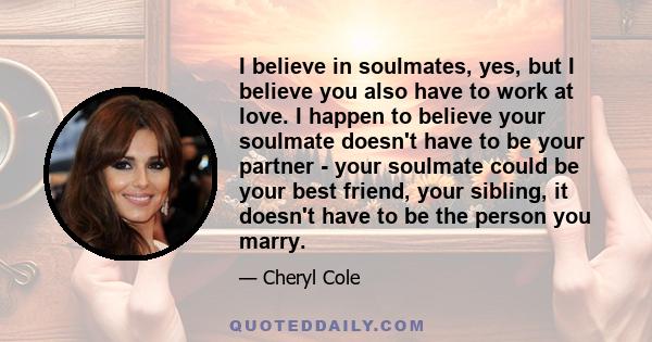 I believe in soulmates, yes, but I believe you also have to work at love. I happen to believe your soulmate doesn't have to be your partner - your soulmate could be your best friend, your sibling, it doesn't have to be