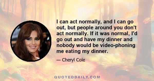 I can act normally, and I can go out, but people around you don't act normally. If it was normal, I'd go out and have my dinner and nobody would be video-phoning me eating my dinner.