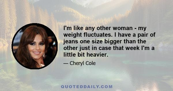 I'm like any other woman - my weight fluctuates. I have a pair of jeans one size bigger than the other just in case that week I'm a little bit heavier.