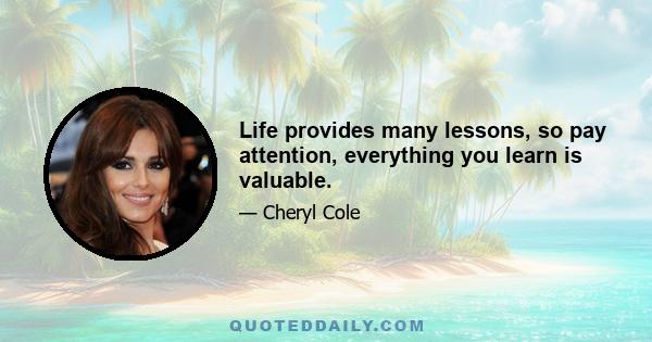 Life provides many lessons, so pay attention, everything you learn is valuable.