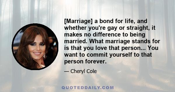 [Marriage] a bond for life, and whether you're gay or straight, it makes no difference to being married. What marriage stands for is that you love that person... You want to commit yourself to that person forever.