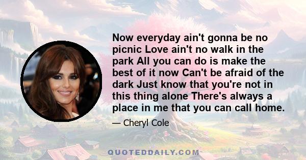 Now everyday ain't gonna be no picnic Love ain't no walk in the park All you can do is make the best of it now Can't be afraid of the dark Just know that you're not in this thing alone There's always a place in me that