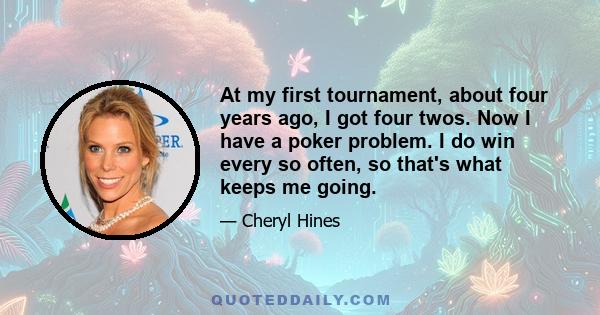 At my first tournament, about four years ago, I got four twos. Now I have a poker problem. I do win every so often, so that's what keeps me going.