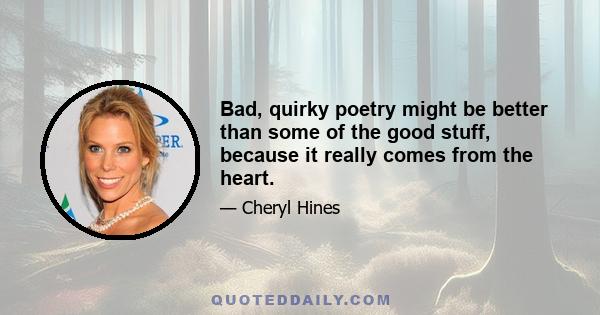 Bad, quirky poetry might be better than some of the good stuff, because it really comes from the heart.