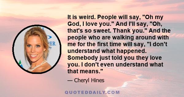 It is weird. People will say, Oh my God, I love you. And I'll say, Oh, that's so sweet. Thank you. And the people who are walking around with me for the first time will say, I don't understand what happened. Somebody